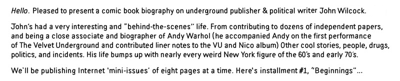 Hello. Pleased to present a comic book biography on underground publisher and political agitator, John Wilcock. John's had a very interesting and "behind the scenes" lie. From contributing to dozens of independent papers, and being a close associate and biographer of Andy Warhol.